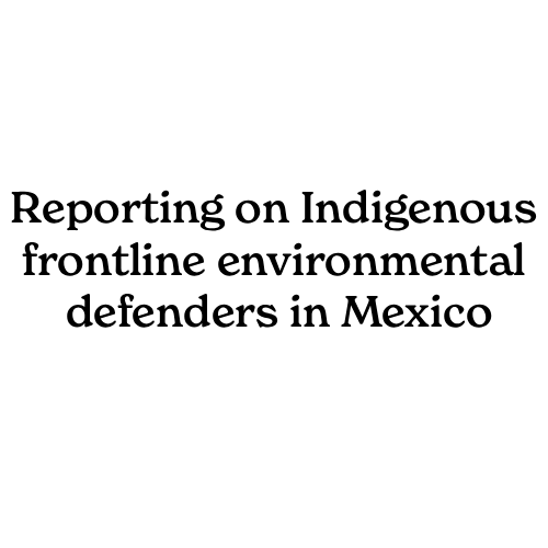 Reporting on Indigenous frontline environmental defenders in Mexico