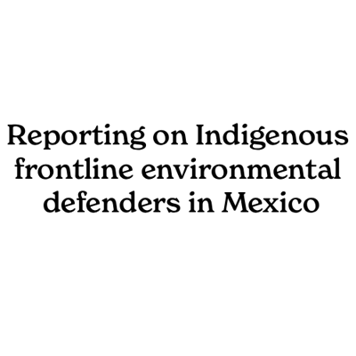 Reporting on Indigenous frontline environmental defenders in Mexico